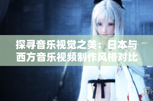 探尋音樂視覺之美:日本與西方音樂視頻制作風(fēng)格對比分析 探尋音樂視覺之美:日本與西方音樂視頻制作風(fēng)格對比分析
