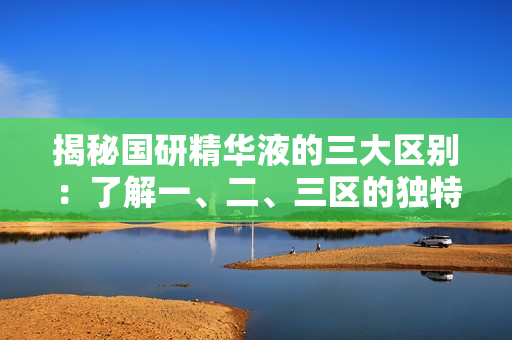 揭秘國(guó)研精華液的三大區(qū)別：了解一、二、三區(qū)的獨(dú)特之處