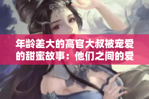 年齡差大的高官大叔被寵愛的甜蜜故事：他們之間的愛情如何戰(zhàn)勝年齡障礙？