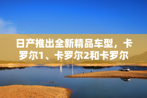 日產(chǎn)推出全新精品車型，卡羅爾1、卡羅爾2和卡羅爾3，價(jià)格揭曉！