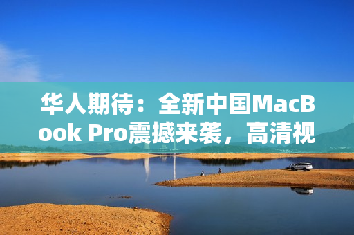 華人期待：全新中國(guó)MacBook Pro震撼來襲，高清視界再進(jìn)一步！