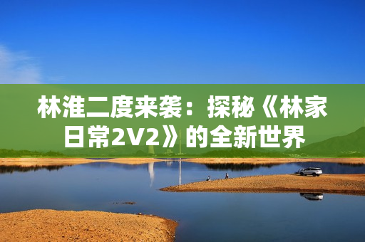 林淮二度來襲：探秘《林家日常2V2》的全新世界