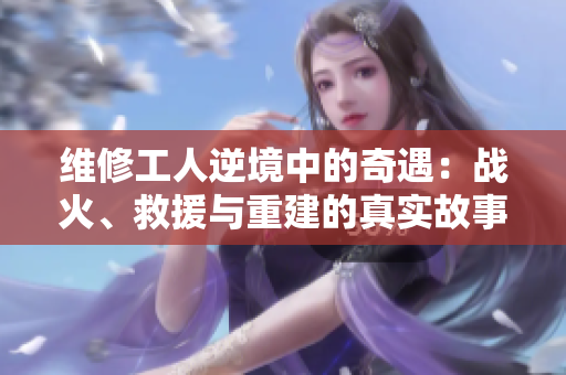 維修工人逆境中的奇遇：戰(zhàn)火、救援與重建的真實(shí)故事