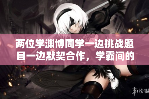 兩位學(xué)淵博同學(xué)一邊挑戰(zhàn)題目一邊默契合作，學(xué)霸間的默契讓我怎么辦？