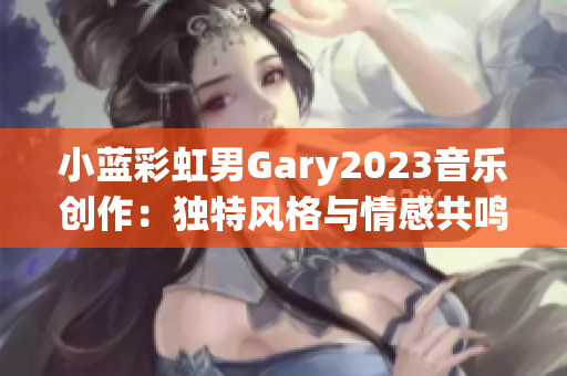 小藍彩虹男Gary2023音樂創(chuàng)作：獨特風(fēng)格與情感共鳴