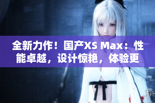 全新力作！國產(chǎn)XS Max：性能卓越，設(shè)計驚艷，體驗更升級！