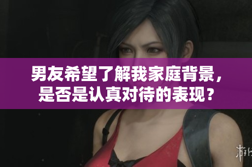 男友希望了解我家庭背景，是否是認(rèn)真對待的表現(xiàn)？