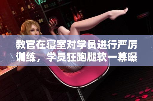 教官在寢室對學(xué)員進行嚴(yán)厲訓(xùn)練，學(xué)員狂跑腿軟一幕曝光