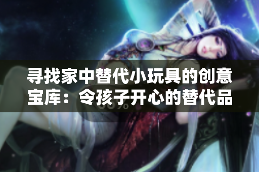 尋找家中替代小玩具的創(chuàng)意寶庫：令孩子開心的替代品大集合