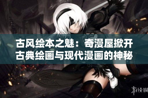 古風(fēng)繪本之魅：奇漫屋掀開古典繪畫與現(xiàn)代漫畫的神秘面紗