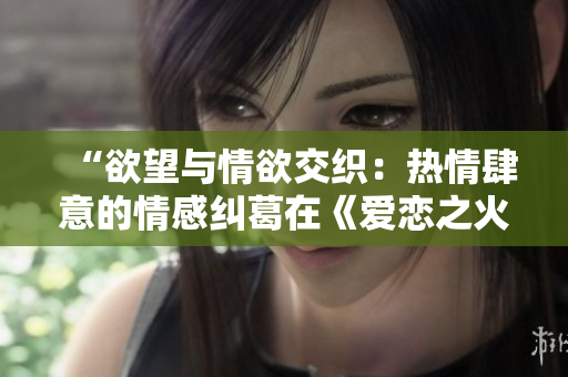 “欲望與情欲交織：熱情肆意的情感糾葛在《愛戀之火》中綻放”