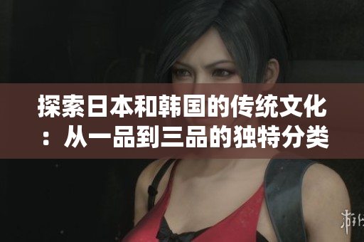 探索日本和韓國(guó)的傳統(tǒng)文化：從一品到三品的獨(dú)特分類(lèi)體系及其含義  