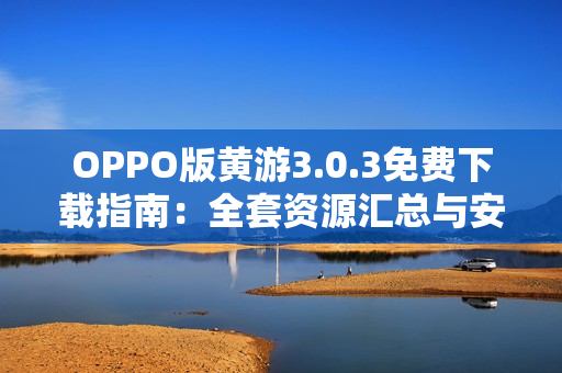 OPPO版黃游3.0.3免費(fèi)下載指南：全套資源匯總與安全安裝教程