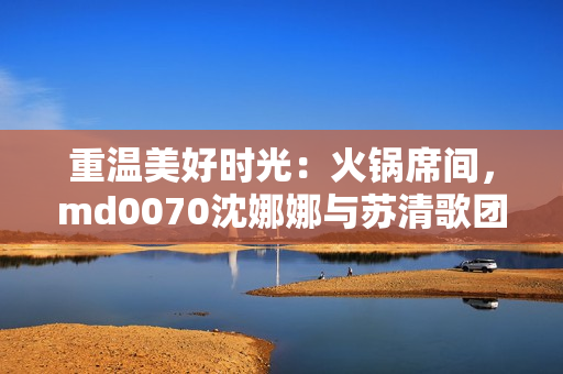 重溫美好時光：火鍋席間，md0070沈娜娜與蘇清歌團聚