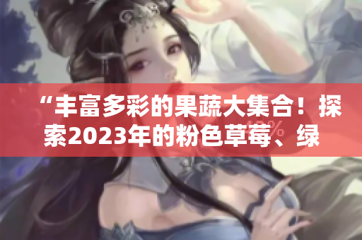 “豐富多彩的果蔬大集合！探索2023年的粉色草莓、綠巨人櫻桃、秋葵，以及絲瓜與芭樂。”