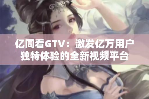 億同看GTV：激發(fā)億萬用戶獨特體驗的全新視頻平臺