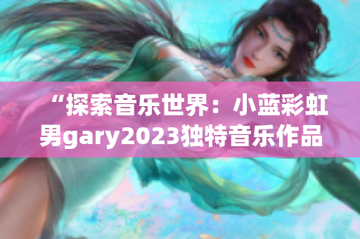 “探索音樂世界：小藍彩虹男gary2023獨特音樂作品引發(fā)熱議”