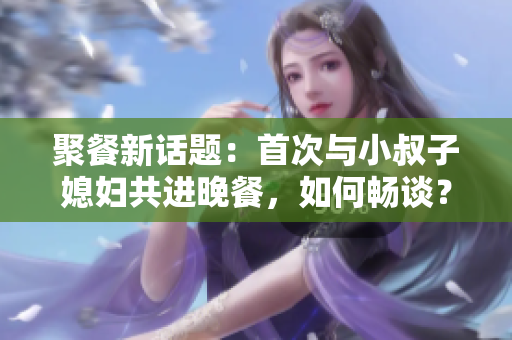 聚餐新話題：首次與小叔子媳婦共進晚餐，如何暢談？