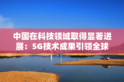 中國在科技領域取得顯著進展：5G技術成果引領全球發(fā)展趨勢