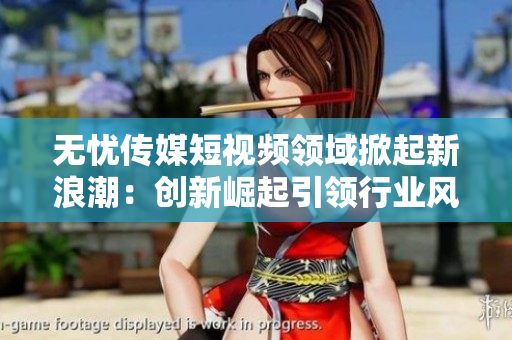 無憂傳媒短視頻領(lǐng)域掀起新浪潮：創(chuàng)新崛起引領(lǐng)行業(yè)風(fēng)向