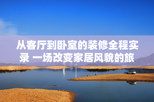 從客廳到臥室的裝修全程實錄 一場改變家居風貌的旅程 從客廳到臥室的裝修全程實錄 一場改變家居風貌的旅程