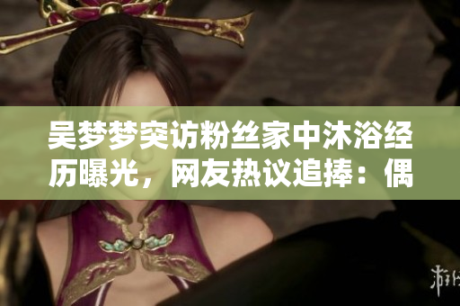 吳夢夢突訪粉絲家中沐浴經(jīng)歷曝光,網(wǎng)友熱議追捧:偶像暖心親民贊不絕口 吳夢夢突訪粉絲家中沐浴經(jīng)歷曝光,網(wǎng)友熱議追捧:偶像暖心親民贊不絕口
