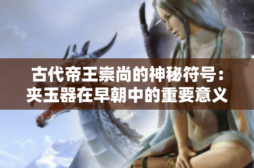 古代帝王崇尚的神秘符號：夾玉器在早朝中的重要意義