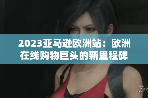 2023亞馬遜歐洲站：歐洲在線購物巨頭的新里程碑