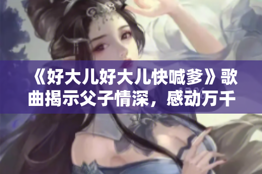 《好大兒好大兒快喊爹》歌曲揭示父子情深,感動(dòng)萬千聽眾 《好大兒好大兒快喊爹》歌曲揭示父子情深,感動(dòng)萬千聽眾