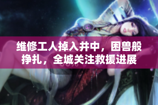 維修工人掉入井中,困獸般掙扎,全城關(guān)注救援進展 維修工人掉入井中,困獸般掙扎,全城關(guān)注救援進展