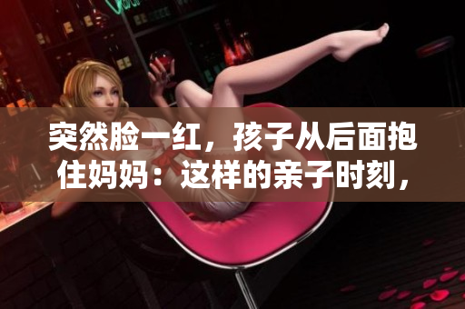 突然臉一紅，孩子從后面抱住媽媽：這樣的親子時(shí)刻，背后的深意何在？