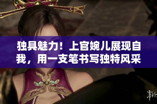 獨具魅力！上官婉兒展現(xiàn)自我，用一支筆書寫獨特風采