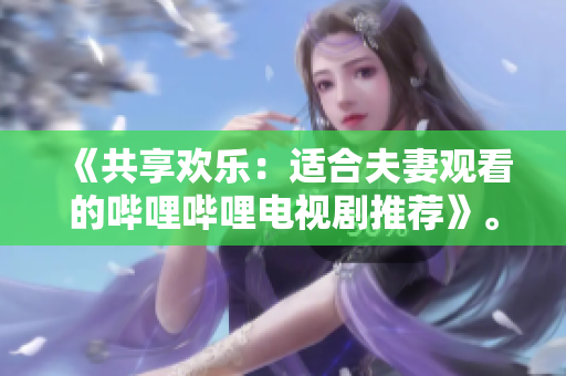 《共享歡樂(lè)：適合夫妻觀看的嗶哩嗶哩電視劇推薦》。