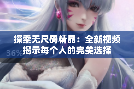 探索無尺碼精品：全新視頻揭示每個(gè)人的完美選擇