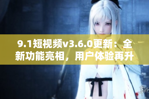 9.1短視頻v3.6.0更新：全新功能亮相，用戶體驗(yàn)再升級(jí)！