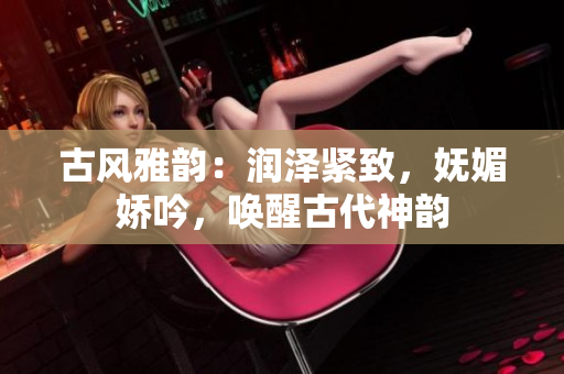 古風雅韻：潤澤緊致，嫵媚嬌吟，喚醒古代神韻