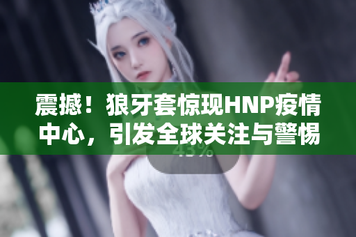 震撼！狼牙套驚現(xiàn)HNP疫情中心，引發(fā)全球關(guān)注與警惕