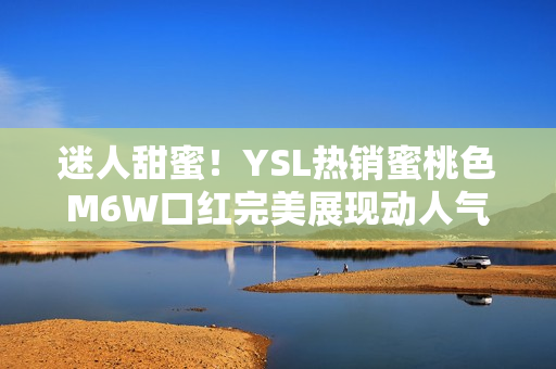 迷人甜蜜!YSL熱銷蜜桃色M6W口紅完美展現(xiàn)動人氣質(zhì) 迷人甜蜜!YSL熱銷蜜桃色M6W口紅完美展現(xiàn)動人氣質(zhì)