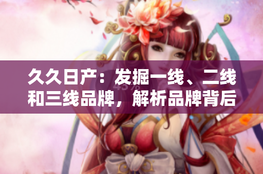 久久日產(chǎn)：發(fā)掘一線、二線和三線品牌，解析品牌背后的故事