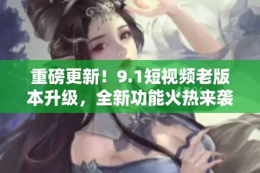 重磅更新！9.1短視頻老版本升級(jí)，全新功能火熱來襲！快來體驗(yàn)吧！
