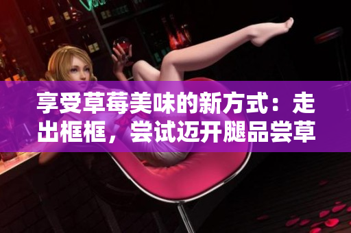享受草莓美味的新方式：走出框框，嘗試邁開腿品嘗草莓的新奇方法
