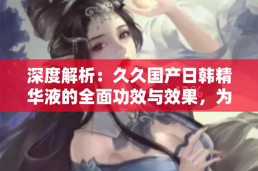 深度解析：久久國產日韓精華液的全面功效與效果，為你揭秘最新發(fā)現(xiàn)！