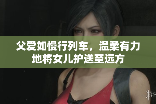 父愛如慢行列車，溫柔有力地將女兒護(hù)送至遠(yuǎn)方