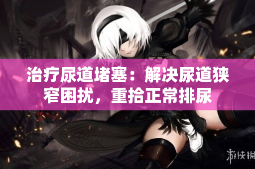 治療尿道堵塞：解決尿道狹窄困擾，重拾正常排尿