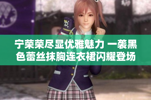 寧榮榮盡顯優(yōu)雅魅力 一襲黑色蕾絲抹胸連衣裙閃耀登場