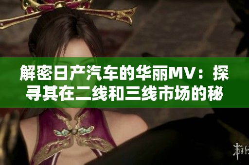 解密日產(chǎn)汽車的華麗MV：探尋其在二線和三線市場的秘密
