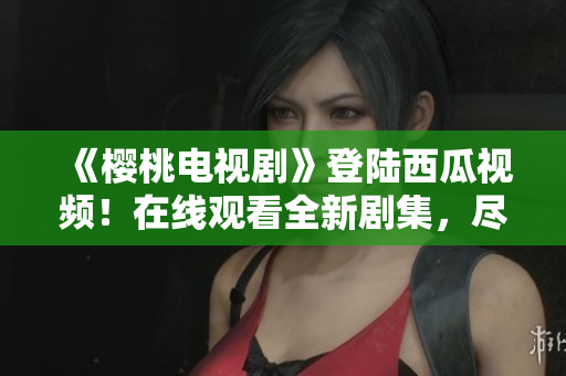 《櫻桃電視劇》登陸西瓜視頻！在線(xiàn)觀看全新劇集，盡情享受精彩內(nèi)容！