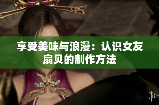 享受美味與浪漫：認(rèn)識(shí)女友扇貝的制作方法