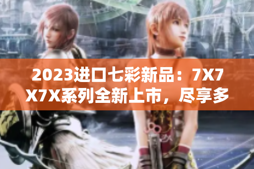 2023進口七彩新品：7X7X7X系列全新上市，盡享多重驚喜！