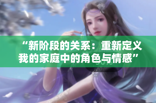 “新階段的關(guān)系:重新定義我的家庭中的角色與情感” “新階段的關(guān)系:重新定義我的家庭中的角色與情感”